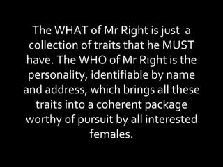 The WHAT of Mr Right is just  a collection of traits that he MUST have. The WHO of Mr Right is the personality, identifiable by name and address, which brings all these traits into a coherent package worthy of pursuit by all interested females. 