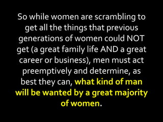 So while women are scrambling to get all the things that previous generations of women could NOT get (a great family life AND a great career or business), men must act preemptively and determine, as best they can,  what kind of man will be wanted by a great majority of women . 