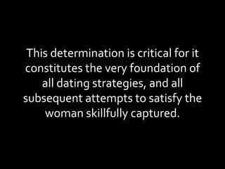 This determination is critical for it constitutes the very foundation of all dating strategies, and all subsequent attempts to satisfy the woman skillfully captured. 