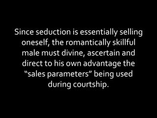 Since seduction is essentially selling oneself, the romantically skillful male must divine, ascertain and direct to his own advantage the “sales parameters” being used during courtship. 