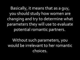 Basically, it means that as a guy, you should study how women are changing and try to determine what parameters they will use to evaluate potential romantic partners.  Without such parameters, you would be irrelevant to her romantic choices. 
