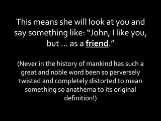 This means she will look at you and say something like: “John, I like you, but … as a  friend .” (Never in the history of mankind has such a great and noble word been so perversely twisted and completely distorted to mean something so anathema to its original definition!) 