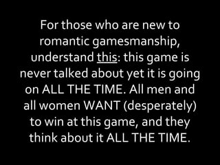 For those who are new to romantic gamesmanship, understand  this : this game is never talked about yet it is going on ALL THE TIME. All men and all women WANT (desperately) to win at this game, and they think about it ALL THE TIME. 