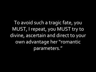 To avoid such a tragic fate, you MUST, I repeat, you MUST try to divine, ascertain and direct to your own advantage her “romantic parameters.” 