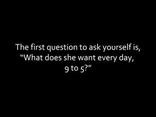 The first question to ask yourself is, “What does she want every day,  9 to 5?” 