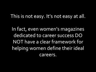 This is not easy. It’s not easy at all. In fact, even women’s magazines dedicated to career success DO NOT have a clear framework for helping women define their ideal careers. 