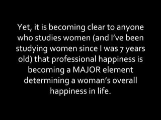 Yet, it is becoming clear to anyone who studies women (and I’ve been studying women since I was 7 years old) that professional happiness is becoming a MAJOR element determining a woman’s overall happiness in life. 