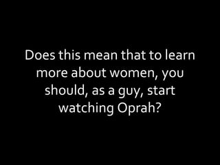 Does this mean that to learn more about women, you should, as a guy, start watching Oprah? 