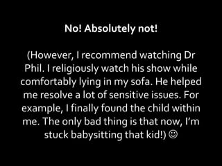 No! Absolutely not! (However, I recommend watching Dr Phil. I religiously watch his show while comfortably lying in my sofa. He helped me resolve a lot of sensitive issues. For example, I finally found the child within me. The only bad thing is that now, I’m stuck babysitting that kid!)   