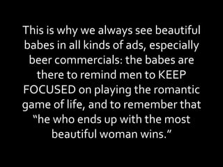 This is why we always see beautiful babes in all kinds of ads, especially beer commercials: the babes are there to remind men to KEEP FOCUSED on playing the romantic game of life, and to remember that “he who ends up with the most beautiful woman wins.” 