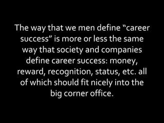 The way that we men define “career success” is more or less the same way that society and companies define career success: money, reward, recognition, status, etc. all of which should fit nicely into the big corner office. 