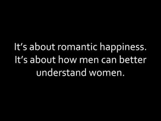 It’s about romantic happiness. It’s about how men can better understand women. 