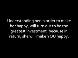 Understanding her in order to make her happy, will turn out to be the greatest investment, because in return, she will make YOU happy. 