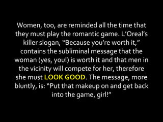 Women, too, are reminded all the time that they must play the romantic game. L’Oreal’s killer slogan, “Because you’re worth it,” contains the subliminal message that the woman (yes, you!) is worth it and that men in the vicinity will compete for her, therefore she must  LOOK GOOD . The message, more bluntly, is: “Put that makeup on and get back into the game, girl!” 