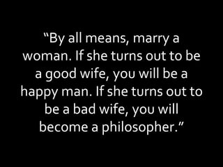 “ By all means, marry a woman. If she turns out to be a good wife, you will be a happy man. If she turns out to be a bad wife, you will become a philosopher.” 