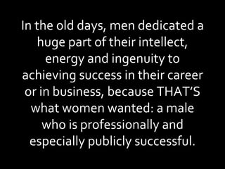 In the old days, men dedicated a huge part of their intellect, energy and ingenuity to achieving success in their career or in business, because THAT’S what women wanted: a male who is professionally and especially publicly successful. 
