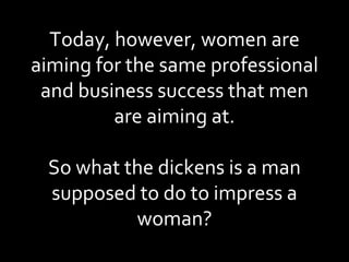 Today, however, women are aiming for the same professional and business success that men are aiming at. So what the dickens is a man supposed to do to impress a woman? 