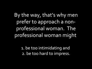 By the way, that’s why men prefer to approach a non-professional woman.  The professional woman might  1. be too intimidating and  2. be too hard to impress. 