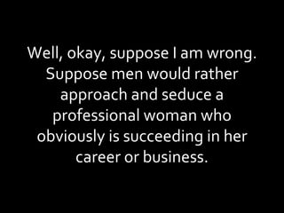 Well, okay, suppose I am wrong. Suppose men would rather approach and seduce a professional woman who obviously is succeeding in her career or business. 
