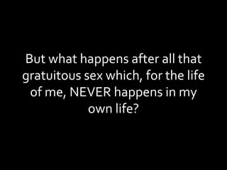 But what happens after all that gratuitous sex which, for the life of me, NEVER happens in my own life? 