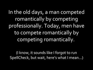 In the old days, a man competed romantically by competing professionally. Today, men have to compete romantically by competing romantically.  (I know, it sounds like I forgot to run SpellCheck, but wait, here’s what I mean…) 