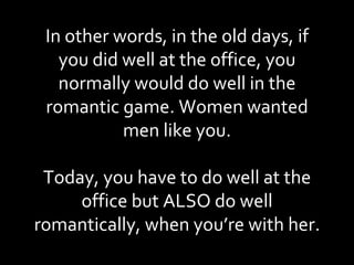 In other words, in the old days, if you did well at the office, you normally would do well in the romantic game. Women wanted men like you. Today, you have to do well at the office but ALSO do well romantically, when you’re with her. 