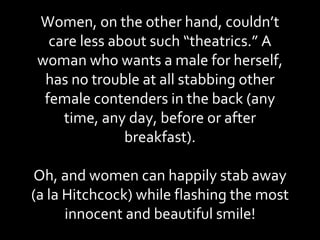 Women, on the other hand, couldn’t care less about such “theatrics.” A woman who wants a male for herself, has no trouble at all stabbing other female contenders in the back (any time, any day, before or after breakfast). Oh, and women can happily stab away (a la Hitchcock) while flashing the most innocent and beautiful smile! 