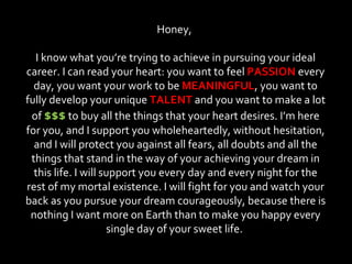 Honey,  I know what you’re trying to achieve in pursuing your ideal career. I can read your heart: you want to feel  PASSION  every day, you want your work to be  MEANINGFUL , you want to fully develop your unique  TALENT  and you want to make a lot of  $$$  to buy all the things that your heart desires. I’m here for you, and I support you wholeheartedly, without hesitation, and I will protect you against all fears, all doubts and all the things that stand in the way of your achieving your dream in this life. I will support you every day and every night for the rest of my mortal existence. I will fight for you and watch your back as you pursue your dream courageously, because there is nothing I want more on Earth than to make you happy every single day of your sweet life.  