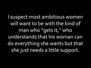 I suspect most ambitious women will want to be with the kind of man who “gets it,” who understands that his woman can do everything she wants but that she just needs a little support. 
