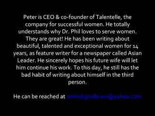 Peter is CEO & co-founder of Talentelle, the company for successful women. He totally understands why Dr. Phil loves to serve women. They are great! He has been writing about beautiful, talented and exceptional women for 14 years, as feature writer for a newspaper called Asian Leader. He sincerely hopes his future wife will let him continue his work. To this day, he still has the bad habit of writing about himself in the third person. He can be reached at  [email_address]   