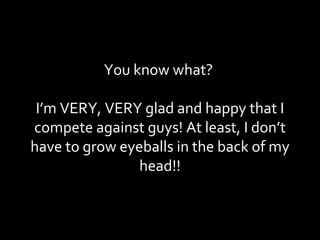 You know what?  I’m VERY, VERY glad and happy that I compete against guys! At least, I don’t have to grow eyeballs in the back of my head!! 