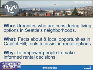 Who: Urbanites who are considering living
options in Seattle’s neighborhoods.
What: Facts about & local opportunities in
Capitol Hill; tools to assist in rental options.
Why: To empower people to make
informed rental decisions.
 