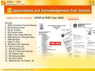 Schools : 1.  SMK Canossian Convent Kluang 2.  SK Simpang Jeram 3.  SK St. Andrew 4.  SK Cheras Indah 5.  SMK Tunku Abdul Rahman 6.  SMK Seksyen 5 Wangsa Maju  7.  SMK Bangsar 8.  SJKC Yu Hua 9.  SM Sains Hulu Selangor 10.  SJK (C) Hua Lian 11.  SK Rampaian Ulu 12.  SJK (C) Tiong Hua Kok Bin 13.  SK Yaacob Latif 14.  SK Kampung Batu 15.  SK Tamu Darat  16.  SMK Bandar Tun Razak...dll Letters from the schools  UPSR & PMR Year 2006 