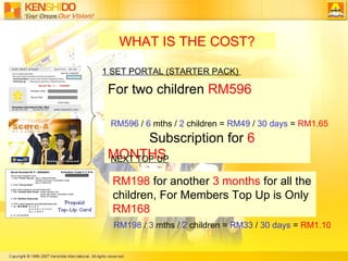 WHAT IS THE COST? For two children  RM596  Subscription for  6 MONTHS RM596  /  6  mths /  2  children =  RM49  /  30 days  =  RM1.65 RM198  /  3  mths /  2  children =  RM33  /  30 days  =  RM1.10  1 SET PORTAL (STARTER PACK)  NEXT TOP UP RM198  for another  3 months  for all the children, For Members Top Up is Only  RM168 