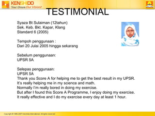 TESTIMONIAL Syaza Bt Sulaiman (12tahun)  Sek. Keb. Bkt. Kapar, Klang Standard 6 (2005)  Tempoh penggunaan :  Dari 20 Julai 2005 hingga sekarang  Sebelum penggunaan: UPSR 5A  Selepas penggunaan: UPSR 5A Thank you Score A for helping me to get the best result in my UPSR.  Its really helping me in my science and math.  Normally Im really bored in doing my exercise.  But after I found this Score A Programme, I enjoy doing my exercise.  It really effective and I do my exercise every day at least 1 hour.  