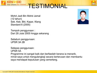 TESTIMONIAL Mohd Jazli Bin Mohd Jamal (12 tahun)  Sek. Keb. Bkt. Kapar, Klang Standard 6 (2005) Tempoh penggunaan :  Dari 28 Julai 2005 hingga sekarang Sebelum penggunaan: UPSR 3A 2B Selepas penggunaan: UPSR 5A Programme ini sangat baik dan berfaedah kerana ia menarik,  minat saya untuk mengulangkaji secara berterusan dan membantu  saya mendapat keputusan yang cemerlang. 