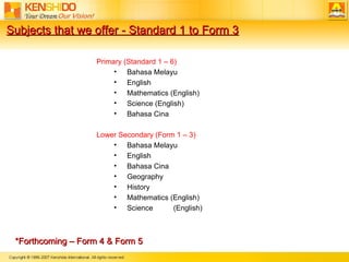 *Forthcoming C Form 4 & Form 5   Primary (Standard 1 C 6) Bahasa Melayu English Mathematics (English) Science (English) Bahasa Cina Lower Secondary (Form 1 C 3) Bahasa Melayu English Bahasa Cina Geography History Mathematics (English) Science  (English) Subjects that we offer - Standard 1 to Form 3 