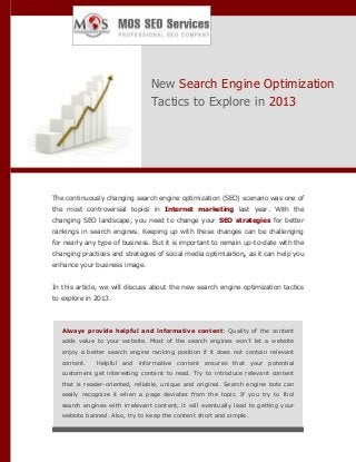 New Search Engine Optimization
Tactics to Explore in 2013

The continuously changing search engine optimization (SEO) scenario was one of
the most controversial topics in Internet marketing last year. With the
changing SEO landscape, you need to change your SEO strategies for better
rankings in search engines. Keeping up with these changes can be challenging
for nearly any type of business. But it is important to remain up-to-date with the
changing practices and strategies of social media optimization, as it can help you
enhance your business image.
In this article, we will discuss about the new search engine optimization tactics
to explore in 2013.

Always provide helpful and informative content: Quality of the content
adds value to your website. Most of the search engines won’t let a website
enjoy a better search engine ranking position if it does not contain relevant
content.

Helpful and informative content ensures that your potential

customers get interesting content to read. Try to introduce relevant content
that is reader-oriented, reliable, unique and original. Search engine bots can
easily recognize it when a page deviates from the topic. If you try to fool
search engines with irrelevant content, it will eventually lead to getting your
website banned. Also, try to keep the content short and simple.

 