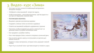 3. Видео- курс «Зима»
• Этот курс состоит из многих комбинаций материалов и
авторских находок.
• Изобразить зиму вышивкой- непростая задача.
• Чтобы ее вышивать , запускаем мышление, чувство радости и
восторга от морозной, снежной зимы.
• На этом курсе научитесь:
• Вышивать красиво заснеженные деревья
• Создавать снежные лапки на елочках и деревьях
• Узнаете как вышивкой изобразить деревянное строение
• Научитесь особым приемам как делать снежный наст на
дальнем плане и сугробы на ближнем плане
• Как придавать сугробам глубину
• Как и чем передать блеск снежного покрова в солнечный день
• Как из ниток сделать краску и использовать в картине для
реалистичности
• Узнаете о новых материалах, которые очень украшают зимний
пейзаж
• Принт А3 на льняной ткани +доставка входят в стоимость курса
 