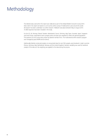 The Deloitte data used within this report was collected as part of the Global Mobile Consumer Survey 2014.
Data cited in this report are based on a 22-country online survey of mobile phone users around the world.
All research has been undertaken via online research. Fieldwork took place between May to August 2014.
37,000 responses have been included in the study.
For the US, UK, Norway, Finland, Sweden, Netherlands, France, Germany, Italy, Spain, Australia, Japan, Singapore
and South Korea, respondents were surveyed online and data was weighted to reflect the general population.
The questions for this survey were written by Deloitte member firms. The multinational online research program
was managed by Ipsos MORI and On Device.
Additionally Deloitte conducted analysis on anonymised data for over 50m people using Facebook in eight countries
(France, Germany, Italy, Netherlands, Norway and the United Kingdom). Random sampling was used for statistical
analysis of the data set. No weighting was applied to this data during the process.
Methodology
8
 