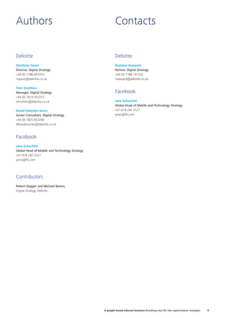 Authors Contacts
Deloitte
Matthew Guest
Director, Digital Strategy
+44 (0) 7786 691970
mguest@deloitte.co.uk
Tom Struthers
Manager, Digital Strategy
+44 (0) 7814 352313
tstruthers@deloitte.co.uk
David Llewelyn-Jones
Senior Consultant, Digital Strategy
+44 (0) 7825 853284
dllewelynjones@deloitte.co.uk
Facebook
Jane Schachtel
Global Head of Mobile and Technology Strategy
+01 818 292 2527
janes@fb.com
Contributors
Robert Dagger and Michael Baines,
Digital Strategy, Deloitte
Deloitte
Royston Seaward
Partner, Digital Strategy
+44 (0) 7788 747232
rseaward@deloitte.co.uk
Facebook
Jane Schachtel
Global Head of Mobile and Technology Strategy
+01 818 292 2527
janes@fb.com
9A people-based telecom business Breathing new life into segmentation strategies
 