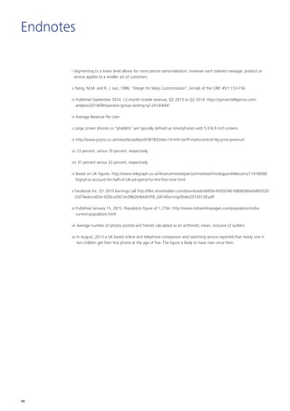 Endnotes
i Segmenting to a lower level allows for more precise personalisation; however each tailored message, product or
service applies to a smaller set of customers.
ii Tseng, M.M. and R. J. Jiao, 1996, “Design for Mass Customization”, Annals of the CIRP, 45/1:153-156
iii Published September 2014. 12-month mobile revenue, Q2 2013 to Q2 2014. https://gsmaintelligence.com/
analysis/2014/09/operator-group-ranking-q2-2014/444/
iv Average Revenue Per User
v Large screen phones or “phablets” are typically defined as smartphones with 5.0-6.9 inch screens
vi http://www.pcpro.co.uk/news/broadband/387832/ees-14-mth-tariff-marks-end-of-4g-price-premium
vii 23 percent, versus 19 percent, respectively
viii 37 percent versus 32 percent, respectively
ix Based on UK figures. http://www.telegraph.co.uk/finance/newsbysector/mediatechnologyandtelecoms/11418000/
Digital-to-account-for-half-of-UK-ad-spend-for-the-first-time.html
x Facebook Inc. Q1 2015 Earnings call http://files.shareholder.com/downloads/AMDA-NJ5DZ/4016806580x0x805520
/2d74edca-e02a-420b-a262-bc096264bb93/FB_Q414EarningsSlides20150128.pdf
xi Published January 15, 2015. Population figure of 1.27bn. http://www.indiaonlinepages.com/population/india-
current-population.html
xii Average number of photos posted and friends calculated as an arithmetic mean, inclusive of outliers
xii In August, 2013 a UK based online and telephone comparison and switching service reported that nearly one in
ten children get their first phone at the age of five. The figure is likely to have risen since then.
10
 