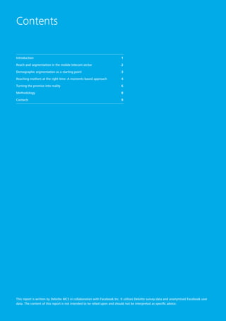 Contents
Introduction 	 1
Reach and segmentation in the mobile telecom sector 	 2
Demographic segmentation as a starting point 	 3
Reaching mothers at the right time: A moments-based approach 	 4
Turning the promise into reality 	 6
Methodology 	 8
Contacts 	 9
This report is written by Deloitte MCS in collaboration with Facebook Inc. It utilises Deloitte survey data and anonymised Facebook user
data. The content of this report is not intended to be relied upon and should not be interpreted as specific advice.
 