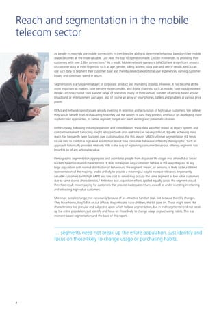 Reach and segmentation in the mobile
telecom sector
As people increasingly use mobile connectivity in their lives the ability to determine behaviour based on their mobile
usage becomes all the more valuable. Last year, the top 10 operators made $305bn in revenues by providing their
customers with over 2.8bn connections.iii
As a result, Mobile network operators (MNOs) have a significant amount
of customer data at their fingertips, such as age, gender, billing address, data plan and device details. MNOs can
use such data to segment their customer base and thereby develop exceptional user experiences, earning customer
loyalty and continued spend in return.
Segmentation is a fundamental part of corporate, product and marketing strategy. However, it has become all the
more important as markets have become more complex, and digital channels, such as mobile, have rapidly evolved.
People can now choose from a wider range of operators (many of them virtual), bundles of services based around
broadband or entertainment packages, and of course an array of smartphones, tablets and phablets at various price
points.
OEMs and network operators are already investing in retention and acquisition of high value customers. We believe
they would benefit from re-evaluating how they use the wealth of data they possess, and focus on developing more
sophisticated approaches, to better segment, target and reach existing and potential customers.
Unfortunately, following industry expansion and consolidation, these data are often stored on legacy systems and
compartmentalised. Extracting insight retrospectively or in real time can be very difficult. Equally, achieving mass
reach has frequently been favoured over customisation. For this reason, MNO customer segmentation still tends
to use data to confirm a high-level assumption about how consumer behaviour differs by demographic. Such an
approach historically provided relatively little in the way of explaining consumer behaviour, offering segments too
broad to be of any actionable value.
Demographic segmentation aggregates and assimilates people from disparate life stages into a handful of broad
buckets based on shared characteristics. It does not explain why customers behave in the ways they do. In any
large population with normal distribution of behaviours, the segment ‘mean’, or persona, is likely to be a diluted
representation of the majority; and is unlikely to provide a meaningful way to increase relevancy. Importantly,
valuable customers (with high ARPU and low cost to serve) may occupy the same segment as low value customers
due to some shared characteristics.iv
Retention and acquisition efforts applied equally across the segment would
therefore result in over-paying for customers that provide inadequate return, as well as under-investing in retaining
and attracting high-value customers.
Moreover, people change; not necessarily because of an attractive handset deal, but because their life changes.
They leave home, they fall in or out of love, they relocate, have children; the list goes on. These might seem like
characteristics too granular and subjective upon which to base segmentation, but in truth segments need not break
up the entire population, just identify and focus on those likely to change usage or purchasing habits. This is a
moment-based segmentation and the basis of this report.
… segments need not break up the entire population, just identify and
focus on those likely to change usage or purchasing habits.
2
 