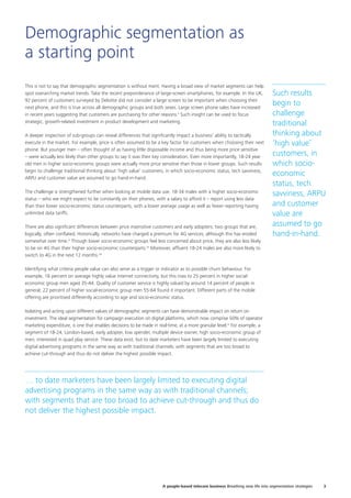 Demographic segmentation as
a starting point
This is not to say that demographic segmentation is without merit. Having a broad view of market segments can help
spot overarching market trends. Take the recent preponderance of large-screen smartphones, for example. In the UK,
92 percent of customers surveyed by Deloitte did not consider a large screen to be important when choosing their
next phone, and this is true across all demographic groups and both sexes. Large screen phone sales have increased
in recent years suggesting that customers are purchasing for other reasons.v
Such insight can be used to focus
strategic, growth-related investment in product development and marketing.
A deeper inspection of sub-groups can reveal differences that significantly impact a business’ ability to tactically
execute in the market. For example, price is often assumed to be a key factor for customers when choosing their next
phone. But younger men – often thought of as having little disposable income and thus being more price sensitive
– were actually less likely than other groups to say it was their key consideration. Even more importantly, 18-24 year
old men in higher socio-economic groups were actually more price sensitive than those in lower groups. Such results
begin to challenge traditional thinking about ‘high value’ customers, in which socio-economic status, tech savviness,
ARPU and customer value are assumed to go hand-in-hand.
The challenge is strengthened further when looking at mobile data use. 18-34 males with a higher socio-economic
status – who we might expect to be constantly on their phones, with a salary to afford it – report using less data
than their lower socio-economic status counterparts, with a lower average usage as well as fewer reporting having
unlimited data tariffs.
There are also significant differences between price insensitive customers and early adopters; two groups that are,
logically, often conflated. Historically, networks have charged a premium for 4G services, although this has eroded
somewhat over time.vi
Though lower socio-economic groups feel less concerned about price, they are also less likely
to be on 4G than their higher socio-economic counterparts.vii
Moreover, affluent 18-24 males are also more likely to
switch to 4G in the next 12 months.viii
Identifying what criteria people value can also serve as a trigger or indicator as to possible churn behaviour. For
example, 16 percent on average highly value internet connectivity, but this rises to 25 percent in higher social-
economic group men aged 35-44. Quality of customer service is highly valued by around 14 percent of people in
general; 22 percent of higher social-economic group men 55-64 found it important. Different parts of the mobile
offering are prioritised differently according to age and socio-economic status.
Isolating and acting upon different values of demographic segments can have demonstrable impact on return on
investment. The ideal segmentation for campaign execution on digital platforms, which now comprise 50% of operator
marketing expenditure, is one that enables decisions to be made in real-time, at a more granular level.ix
For example, a
segment of 18-24, London-based, early adopter, low spender, multiple device owner, high socio-economic group of
men, interested in quad play service. These data exist, but to date marketers have been largely limited to executing
digital advertising programs in the same way as with traditional channels; with segments that are too broad to
achieve cut-through and thus do not deliver the highest possible impact.
Such results
begin to
challenge
traditional
thinking about
‘high value’
customers, in
which socio-
economic
status, tech
savviness, ARPU
and customer
value are
assumed to go
hand-in-hand.
… to date marketers have been largely limited to executing digital
advertising programs in the same way as with traditional channels;
with segments that are too broad to achieve cut-through and thus do
not deliver the highest possible impact.
3A people-based telecom business Breathing new life into segmentation strategies
 