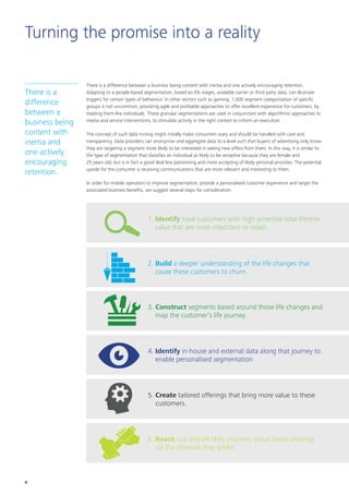 Turning the promise into a reality
There is a difference between a business being content with inertia and one actively encouraging retention.
Adapting to a people-based segmentation, based on life stages, available carrier or third party data, can illustrate
triggers for certain types of behaviour. In other sectors such as gaming, 1,000 segment categorisation of specific
groups is not uncommon, providing agile and profitable approaches to offer excellent experience for customers, by
treating them like individuals. These granular segmentations are used in conjunction with algorithmic approaches to
media and service interventions, to stimulate activity in the right context to inform an execution.
The concept of such data mining might initially make consumers wary and should be handled with care and
transparency. Data providers can anonymise and aggregate data to a level such that buyers of advertising only know
they are targeting a segment more likely to be interested in seeing new offers from them. In this way, it is similar to
the type of segmentation that classifies an individual as likely to be receptive because they are female and
25 years old; but is in fact a good deal less patronising and more accepting of likely personal priorities. The potential
upside for the consumer is receiving communications that are more relevant and interesting to them.
In order for mobile operators to improve segmentation, provide a personalised customer experience and target the
associated business benefits, we suggest several steps for consideration:
There is a
difference
between a
business being
content with
inertia and
one actively
encouraging
retention.
1. Identify loyal customers with high potential total lifetime
value that are most important to retain.
2. Build a deeper understanding of the life changes that
cause these customers to churn.
3. Construct segments based around those life changes and
map the customer’s life journey.
4. Identify in-house and external data along that journey to
enable personalised segmentation
5. Create tailored offerings that bring more value to these
customers.
6. Reach out and tell likely churners about these offerings
via the channels they prefer.
6
 