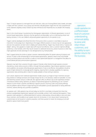 Steps 1-3 require operators to interrogate their own data sets, make use of existing lifetime value models, and speak
in depth with their customers. Focus groups and interviews will yield greater insight than the most comprehensive
survey. Operators regularly conduct research by these methods but less frequently focus on people’s life-changing
events.
Step 4 is the critical change in transitioning from demographic segmentation, or lifecycle segmentation, to one of
moment-based segmentation. Moments must be significant and detectable, such as a child starting school. And
leading indicators, in this case childbirth will provide greatest opportunity for the operator to act.
Triggers could be developed and refined that inform the business when a customer is most likely to require an
intervention to discourage churn. Depending on the trigger, different products or services may be more appropriate
and over time operators can learn when to deploy each tailored offering. Triggers may indicate when a “surprise and
delight” call (e.g. free upgrade to a higher data tariff) may be most effective, when a customer might be willingly
upsold (e.g. a new handset), when they may be receptive to additional services (e.g. phone insurance) or when they
might appreciate and take advantage of cross-sell approaches (e.g. family bundles).
Step 5 suggests taking this further as greater customer understanding allows for greater tailoring of products and
services. In order to take full advantage of moment-based segmentation, operators need to have more flexible
pricing, purchasing options and channels, as well as a more sophisticated approach to management that allows for
a more tailored personal communications experience.
Operators may reach their customers through a range of channels, either directly through operator-consumer
channels (e.g. email, online accounts or SMS) or through third party publishers. Step 6 requires operators to assess
which publishers can provide sufficiently granular segmentation of users to be effective. And publishers should be
aware of higher demand for increasingly specific targeting; requiring them to develop capabilities for capturing
segmentation data and being able to make this readily available to those wishing to advertise.
Such a drastic departure from traditional segmentation models conjures up images of major investment and year-
long initiatives to redesign processes and manage change. But this is not necessary; indeed not advisable. In a new
and inherently uncertain venture a small-scale, lean approach offers an efficient way to test hypotheses and learn
critical lessons before scaling. Operators can adopt an experimental approach by identifying just one ‘moment’
relevant to some of their customers and defining a segment around it. Running a pilot using existing offerings
and one publisher will be sufficient to begin learning and will establish a process appropriate for testing additional
moments, tailored offerings and a portfolio of publishers.
An operator with 1,000 segments may not exist today, but the first is most likely to emanate from those that
embrace a people-based segmentation approach and successfully combine it with traditional demographics. These
operators could capitalise on a differentiated level of customer understanding, enhanced ability to serve and retain
those customers, and the ability to earn greater returns for the business. In turn, lessons learnt maintaining the
customer base can be focused on customer acquisition; and those quickest to master the emerging art are well
placed to capture market share growth.
… operators
could capitalise on
a differentiated
level of customer
understanding,
enhanced ability
to serve and
retain those
customers, and
the ability to earn
greater returns for
the business.
7A people-based telecom business Breathing new life into segmentation strategies
 