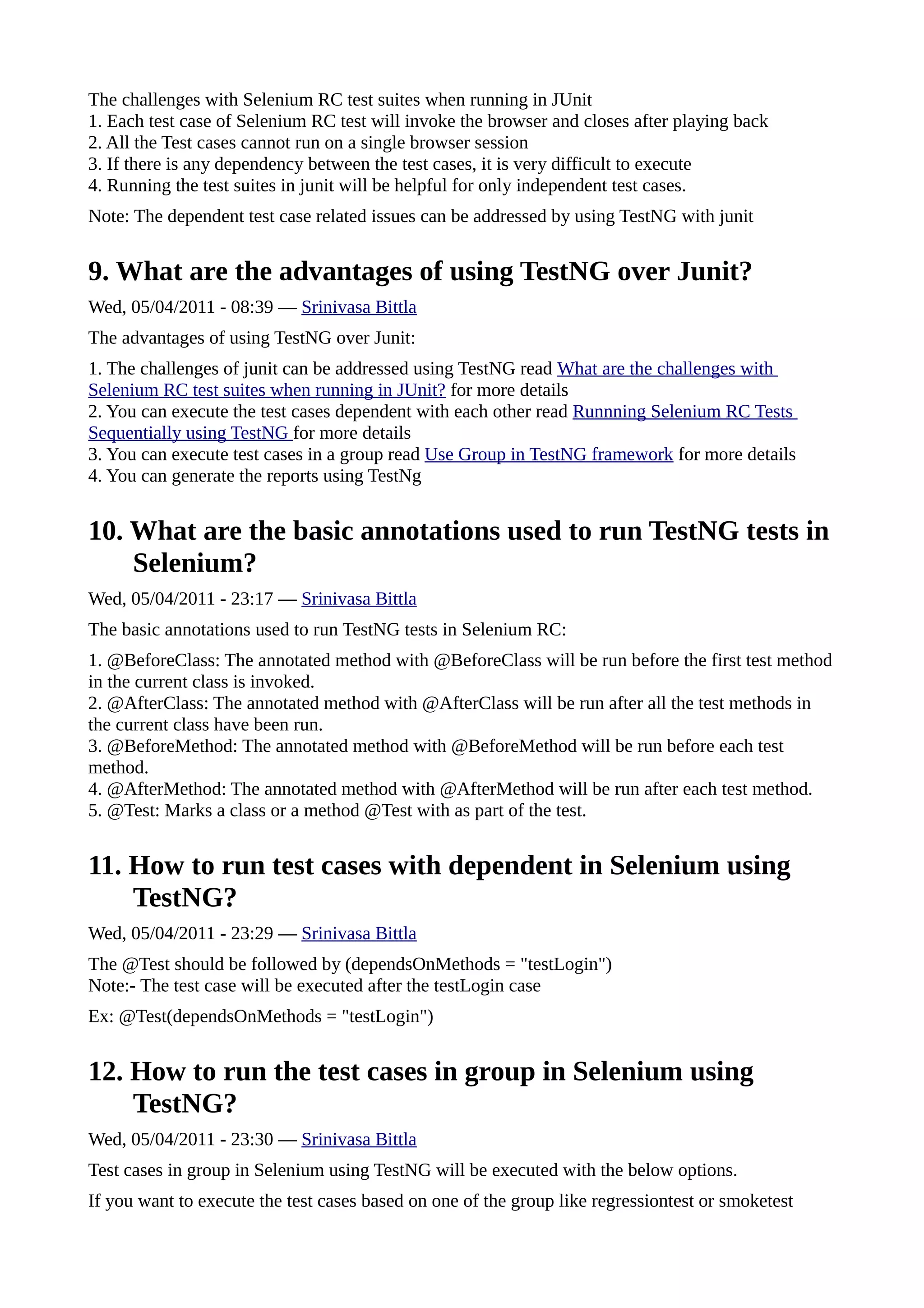The challenges with Selenium RC test suites when running in JUnit
1. Each test case of Selenium RC test will invoke the browser and closes after playing back
2. All the Test cases cannot run on a single browser session
3. If there is any dependency between the test cases, it is very difficult to execute
4. Running the test suites in junit will be helpful for only independent test cases.
Note: The dependent test case related issues can be addressed by using TestNG with junit


9. What are the advantages of using TestNG over Junit?
Wed, 05/04/2011 - 08:39 — Srinivasa Bittla
The advantages of using TestNG over Junit:
1. The challenges of junit can be addressed using TestNG read What are the challenges with
Selenium RC test suites when running in JUnit? for more details
2. You can execute the test cases dependent with each other read Runnning Selenium RC Tests
Sequentially using TestNG for more details
3. You can execute test cases in a group read Use Group in TestNG framework for more details
4. You can generate the reports using TestNg


10. What are the basic annotations used to run TestNG tests in
    Selenium?
Wed, 05/04/2011 - 23:17 — Srinivasa Bittla
The basic annotations used to run TestNG tests in Selenium RC:
1. @BeforeClass: The annotated method with @BeforeClass will be run before the first test method
in the current class is invoked.
2. @AfterClass: The annotated method with @AfterClass will be run after all the test methods in
the current class have been run.
3. @BeforeMethod: The annotated method with @BeforeMethod will be run before each test
method.
4. @AfterMethod: The annotated method with @AfterMethod will be run after each test method.
5. @Test: Marks a class or a method @Test with as part of the test.


11. How to run test cases with dependent in Selenium using
    TestNG?
Wed, 05/04/2011 - 23:29 — Srinivasa Bittla
The @Test should be followed by (dependsOnMethods = "testLogin")
Note:- The test case will be executed after the testLogin case
Ex: @Test(dependsOnMethods = "testLogin")


12. How to run the test cases in group in Selenium using
    TestNG?
Wed, 05/04/2011 - 23:30 — Srinivasa Bittla
Test cases in group in Selenium using TestNG will be executed with the below options.
If you want to execute the test cases based on one of the group like regressiontest or smoketest
 