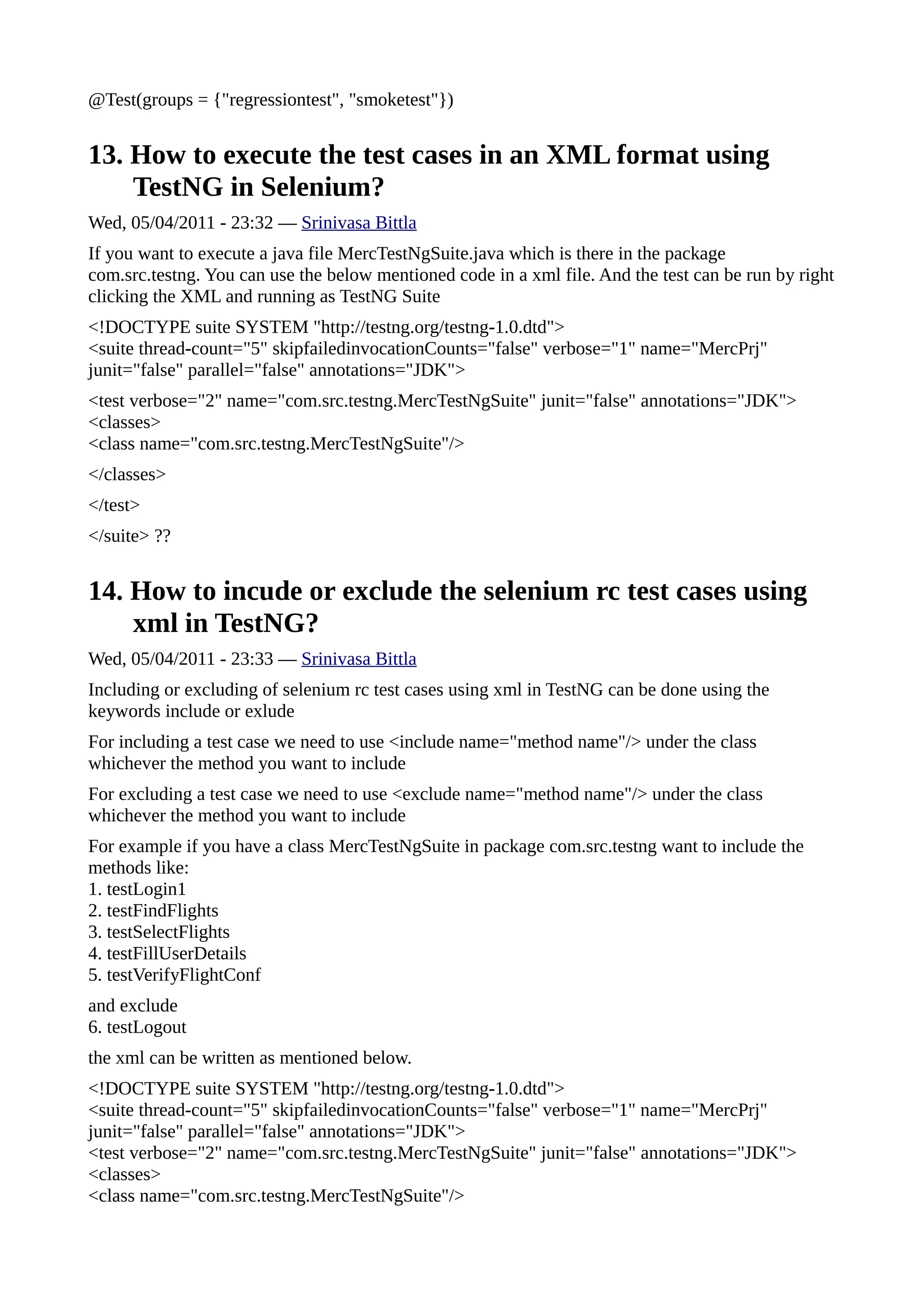 @Test(groups = {"regressiontest", "smoketest"})


13. How to execute the test cases in an XML format using
    TestNG in Selenium?
Wed, 05/04/2011 - 23:32 — Srinivasa Bittla
If you want to execute a java file MercTestNgSuite.java which is there in the package
com.src.testng. You can use the below mentioned code in a xml file. And the test can be run by right
clicking the XML and running as TestNG Suite
<!DOCTYPE suite SYSTEM "http://testng.org/testng-1.0.dtd">
<suite thread-count="5" skipfailedinvocationCounts="false" verbose="1" name="MercPrj"
junit="false" parallel="false" annotations="JDK">
<test verbose="2" name="com.src.testng.MercTestNgSuite" junit="false" annotations="JDK">
<classes>
<class name="com.src.testng.MercTestNgSuite"/>
</classes>
</test>
</suite> ??


14. How to incude or exclude the selenium rc test cases using
    xml in TestNG?
Wed, 05/04/2011 - 23:33 — Srinivasa Bittla
Including or excluding of selenium rc test cases using xml in TestNG can be done using the
keywords include or exlude
For including a test case we need to use <include name="method name"/> under the class
whichever the method you want to include
For excluding a test case we need to use <exclude name="method name"/> under the class
whichever the method you want to include
For example if you have a class MercTestNgSuite in package com.src.testng want to include the
methods like:
1. testLogin1
2. testFindFlights
3. testSelectFlights
4. testFillUserDetails
5. testVerifyFlightConf
and exclude
6. testLogout
the xml can be written as mentioned below.
<!DOCTYPE suite SYSTEM "http://testng.org/testng-1.0.dtd">
<suite thread-count="5" skipfailedinvocationCounts="false" verbose="1" name="MercPrj"
junit="false" parallel="false" annotations="JDK">
<test verbose="2" name="com.src.testng.MercTestNgSuite" junit="false" annotations="JDK">
<classes>
<class name="com.src.testng.MercTestNgSuite"/>
 