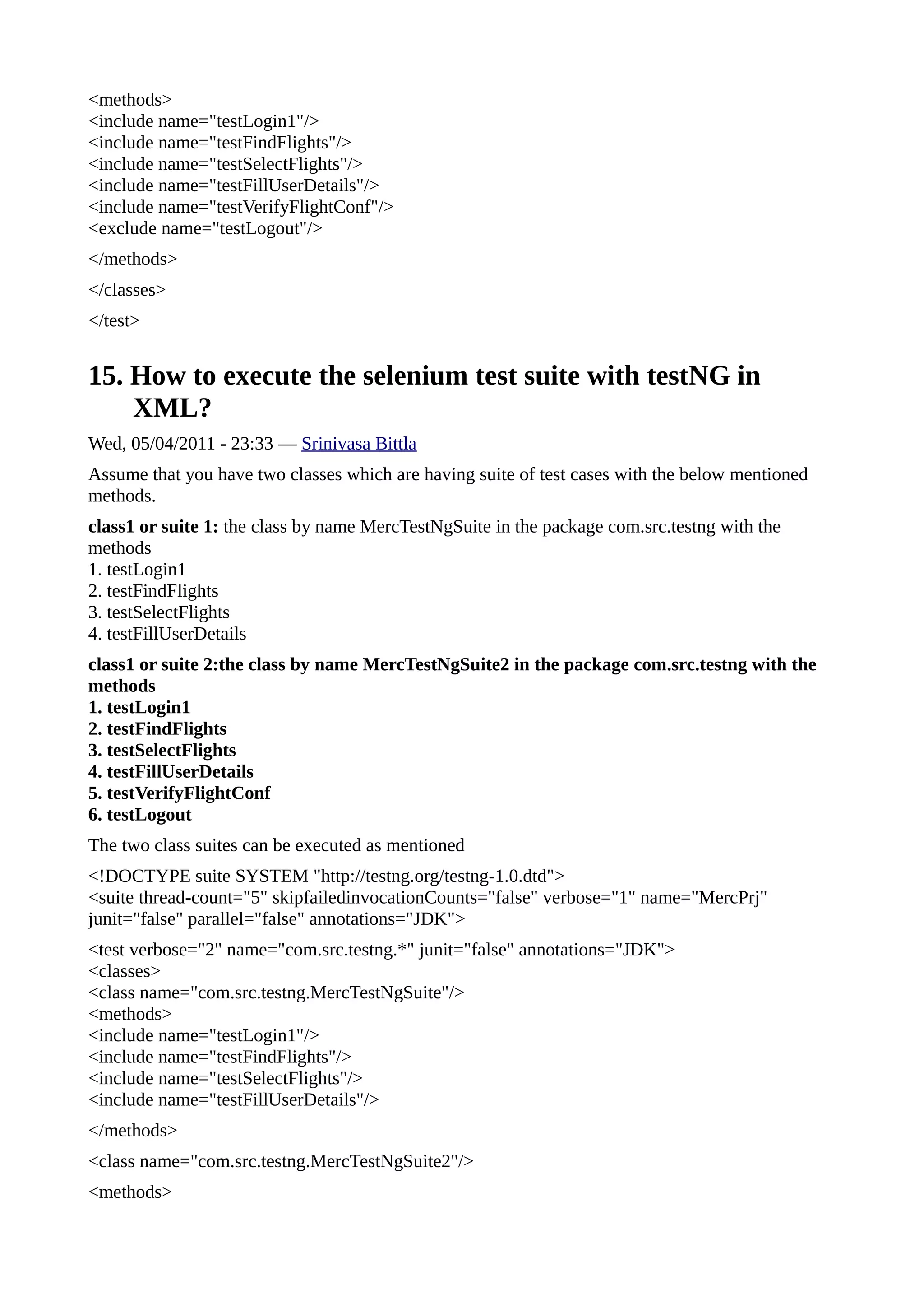 <methods>
<include name="testLogin1"/>
<include name="testFindFlights"/>
<include name="testSelectFlights"/>
<include name="testFillUserDetails"/>
<include name="testVerifyFlightConf"/>
<exclude name="testLogout"/>
</methods>
</classes>
</test>


15. How to execute the selenium test suite with testNG in
    XML?
Wed, 05/04/2011 - 23:33 — Srinivasa Bittla
Assume that you have two classes which are having suite of test cases with the below mentioned
methods.
class1 or suite 1: the class by name MercTestNgSuite in the package com.src.testng with the
methods
1. testLogin1
2. testFindFlights
3. testSelectFlights
4. testFillUserDetails
class1 or suite 2:the class by name MercTestNgSuite2 in the package com.src.testng with the
methods
1. testLogin1
2. testFindFlights
3. testSelectFlights
4. testFillUserDetails
5. testVerifyFlightConf
6. testLogout
The two class suites can be executed as mentioned
<!DOCTYPE suite SYSTEM "http://testng.org/testng-1.0.dtd">
<suite thread-count="5" skipfailedinvocationCounts="false" verbose="1" name="MercPrj"
junit="false" parallel="false" annotations="JDK">
<test verbose="2" name="com.src.testng.*" junit="false" annotations="JDK">
<classes>
<class name="com.src.testng.MercTestNgSuite"/>
<methods>
<include name="testLogin1"/>
<include name="testFindFlights"/>
<include name="testSelectFlights"/>
<include name="testFillUserDetails"/>
</methods>
<class name="com.src.testng.MercTestNgSuite2"/>
<methods>
 